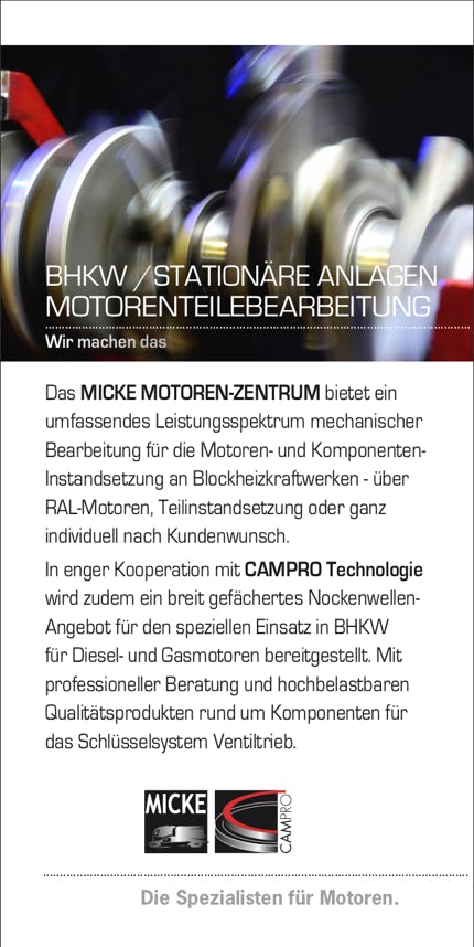 Das MICKE MOTOREN-ZENTRUM bietet ein umfassendes Leistungsspektrum mechanischer Bearbeitung für die Motoren- und Komponenten- Instandsetzung an Blockheizkraftwerken - über RAL-Motoren, Teilinstandsetzung oder ganz individuell nach Kundenwunsch. In enger Kooperation mit CAMPRO Technologie wird zudem ein breit gefächertes Nockenwellen- Angebot für den speziellen Einsatz in BHKW für Diesel- und Gasmotoren bereitgestellt. Mit professioneller Beratung und hochbelastbaren Qualitätsprodukten rund um Komponenten für das Schlüsselsystem Ventiltrieb.